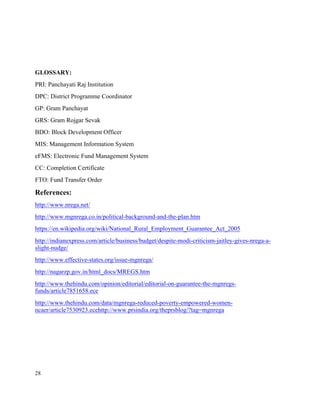 28
GLOSSARY:
PRI: Panchayati Raj Institution
DPC: District Programme Coordinator
GP: Gram Panchayat
GRS: Gram Rojgar Sevak
BDO: Block Development Officer
MIS: Management Information System
eFMS: Electronic Fund Management System
CC: Completion Certificate
FTO: Fund Transfer Order
References:
http://www.nrega.net/
http://www.mgnrega.co.in/political-background-and-the-plan.htm
https://en.wikipedia.org/wiki/National_Rural_Employment_Guarantee_Act_2005
http://indianexpress.com/article/business/budget/despite-modi-criticism-jaitley-gives-nrega-a-
slight-nudge/
http://www.effective-states.org/issue-mgnrega/
http://nagarzp.gov.in/html_docs/MREGS.htm
http://www.thehindu.com/opinion/editorial/editorial-on-guarantee-the-mgnregs-
funds/article7851658.ece
http://www.thehindu.com/data/mgnrega-reduced-poverty-empowered-women-
ncaer/article7530923.ecehttp://www.prsindia.org/theprsblog/?tag=mgnrega
 