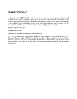 3
Executive Summary
A thorough study of MGNREGA was done with the commissioner and associate commissioner of
Nagpur division. To understand the operations of this scheme, deep analysis is done from the view
point of different stakeholders involved. Operations involving funding of the project to demand of
works and finally payment credit is covered in the report. There are three major concerns with the
implementation of this scheme at state level as well as central government level:
Delayed payment of wages.
Incompletion of work
Maintenance of 60:40 ratio for labour and material cost.
As a part of observations and problems analysis of these problems, field visits were done to the
block development office of Bhandara District and Katol Village which comes under Nagpur
District. In order to analyze data at state-level, deep analysis is done with the help of data available
on the website of NREGA. As a result, there are recommendations made for the improvement of
this scheme.
 
