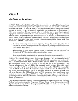 5
Chapter 1
Introduction to the scheme:
MNREGA (Mahatma Gandhi National Rural Employment Act) is an Indian labour law and social
security measure that aims to guarantee the right to work. It was proposed in 2005 as NREGA and
renamed to MGNREGA in 2007. MGNREGA was implemented in phases, starting from February
2006 and at present it covers all districts of the country with the exception of those that have a
100% urban population. The Act provides a list of works that can be undertaken to generate
employment and also to create assets like water conservation, drought proofing, land development
and flood control and protection works. It was initiated with an objective of enhancing livelihood
security in rural areas by providing at least 100 days of guaranteed wage employment in a financial
year, to every household, whose adult members volunteer to do unskilled manual work. Other
objectives of MGNREGA are as follows:
• It aims at addressing causes of chronic poverty through the ‘works’ (projects) that are
undertaken, and thus ensuring sustainable development by creating durable assets (such as
roads, canals, ponds, wells)
• Strengthening of local bodies through giving a significant role to Panchayati Raj
Institutions (PRI’s) in planning and implementing these works.
• To prevent migration of rural people to urban areas for employment opportunities.
Funding of this scheme is shared between the centre and the states. There are three major items of
expenditure – wages (for unskilled, semi-skilled and skilled labour), material and administrative
costs. The central government bears 100% of the cost of unskilled labour, 75% of the cost of semi-
skilled and skilled labour, 75% of the cost of materials and 6% of the administrative costs.
Financial allocations for the MGNREGA has increased steadily between 2006-2010 when it
touched nearly Rs. 40,000 crores. Since then, however, allocation for NREGA has stagnated just
below Rs. 40,000 crores. In 2014-15, allocations were cut down to less than Rs.30,000 crores. This
year finance minister announced a fund of 34,699 crores which can be enhanced by 5000 crores
with a tax buoyancy. For Maharashtra state, 1,087.96 lakh person days are allocated which
computes to an approximate figure of 1,967 crores. This is the second highest allocation after 2010
by central government. MGNREGA follows bottom up approach for planning which means it is a
demand driven scheme.
Key stakeholders in MGNREGA are Citizens, Gram Panchayat, Block Panchayat, Zilla Panchayat,
Workers, Implementing Agencies, Programme Officer, District Project Coordinator, State RD
Department and Ministry Of Rural Development (MORD will be responsible for ensuring timely
and adequate resource support).
 