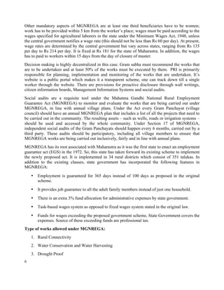 6
Other mandatory aspects of MGNREGA are at least one third beneficiaries have to be women;
work has to be provided within 5 km from the worker’s place; wages must be paid according to the
wages specified for agricultural laborers in the state under the Minimum Wages Act, 1948, unless
the central government notifies a wage rate (this should not be less than Rs 60 per day). At present,
wage rates are determined by the central government but vary across states, ranging from Rs 135
per day to Rs 214 per day. It is fixed at Rs 181 for the state of Maharastra. In addition, the wages
has to paid to workers within 15 days from the day of closure of muster.
Decision making is highly decentralized in this case. Gram sabha must recommend the works that
are to be undertaken and at least 50% of the works must be executed by them. PRI is primarily
responsible for planning, implementation and monitoring of the works that are undertaken. It’s
website is a public portal which makes it a transparent scheme, one can track down till a single
worker through the website. There are provisions for proactive disclosure through wall writings,
citizen information boards, Management Information Systems and social audits.
Social audits are a requisite tool under the Mahatma Gandhi National Rural Employment
Guarantee Act (MGNREGA) to monitor and evaluate the works that are being carried out under
MGNREGA, in line with annual village plans. Under the Act every Gram Panchayat (village
council) should have an annual MGNREGA plan that includes a list of all the projects that need to
be carried out in the community. The resulting assets – such as wells, roads or irrigation systems –
should be used and accessed by the whole community. Under Section 17 of MGNREGA,
independent social audits of the Gram Panchayats should happen every 6 months, carried out by a
third party. These audits should be participatory, including all village members to ensure that
MGNREGA works are being carried out inclusively, fairly and in line with annual plans.
MGNREGA has its root associated with Maharastra as it was the first state to enact an employment
guarantee act (EGS) in the 1972. So, this state has taken forward its existing scheme to implement
the newly proposed act. It is implemented in 34 rural districts which consist of 351 talukas. In
addition to the existing clauses, state government has incorporated the following features in
MGNREGA:
• Employment is guaranteed for 365 days instead of 100 days as proposed in the original
scheme.
• It provides job guarantee to all the adult family members instead of just one household.
• There is an extra 3% fund allocation for administrative expenses by state government.
• Task-based wages system as opposed to fixed wages system stated in the original law.
• Funds for wages exceeding the proposed government scheme, State Government covers the
expenses. Source of these exceeding funds are professional tax.
Type of works allowed under MGNREGA:
1. Rural Connectivity
2. Water Conservation and Water Harvesting
3. Drought Proof
 