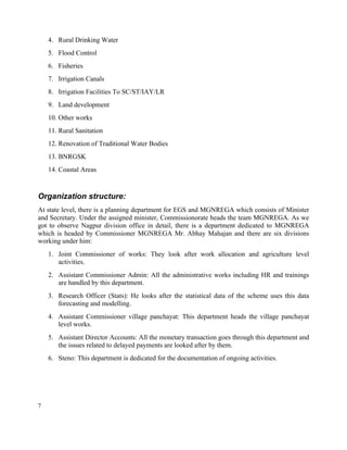 7
4. Rural Drinking Water
5. Flood Control
6. Fisheries
7. Irrigation Canals
8. Irrigation Facilities To SC/ST/IAY/LR
9. Land development
10. Other works
11. Rural Sanitation
12. Renovation of Traditional Water Bodies
13. BNRGSK
14. Coastal Areas
Organization structure:
At state level, there is a planning department for EGS and MGNREGA which consists of Minister
and Secretary. Under the assigned minister, Commissionorate heads the team MGNREGA. As we
got to observe Nagpur division office in detail, there is a department dedicated to MGNREGA
which is headed by Commissioner MGNREGA Mr. Abhay Mahajan and there are six divisions
working under him:
1. Joint Commissioner of works: They look after work allocation and agriculture level
activities.
2. Assistant Commissioner Admin: All the administrative works including HR and trainings
are handled by this department.
3. Research Officer (Stats): He looks after the statistical data of the scheme uses this data
forecasting and modelling.
4. Assistant Commissioner village panchayat: This department heads the village panchayat
level works.
5. Assistant Director Accounts: All the monetary transaction goes through this department and
the issues related to delayed payments are looked after by them.
6. Steno: This department is dedicated for the documentation of ongoing activities.
 