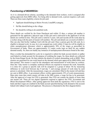 9
Functioning of MGNREGA:
As it is a demand driven scheme, according to the demands from workers, work is assigned after
getting approvals from BDO office. For being able to demand work, a person requires a job card.
There are three main eligibility criteria for job card:
• Applicant should belong to Below Poverty Line(BPL) category.
• He/She should belong to the village.
• He should be willing to do unskilled work.
These details are verified by the Gram Panchayat and within 15 days, a unique job number is
generated for the applicant a physical copy of this job card is delivered to the applicant if all the
details are verified in time. This job card is valid for 5 years. Job card records all the work done by
a worker along with the parts of muster roll numbers. The job card details are covered in Exhibit 2.
One can also link his/her Aadhaar Card with the job card. Once a person gets the Job card, he is
eligible to demand work. In case, he is not assigned any work within 15 days he will be eligible to
claim unemployment allowance which is approximately 50% of the wages as prescribed by
Government of India. There are approximately 2-3 major works kept on shelf for any sudden
demand usually. So, there are hardly any instances of unemployment allowances found in the state.
Once a worker has demanded for a job, he is required to submit his bank account details or aadhar
card linked to a bank account for the purpose of crediting the wages. So, these details are collected
by the Gram Rojgar Sevak. He then submits the details of workers demanding work at BDO. Then
musters are generated for one week based on the demand which gets approved by BDO Office and
then printed. This muster is used for the attendance and measurement of work done by workers.
Once the 7-day muster is complete, technical officers are required to measure the work. Generally
it is done for a group (a specific task will be assigned to a group of about 10) by measuring
difference in work level between day 0 and day 7, and average amount of work done by each
person is calculated. After the measurement, wages are calculated, filled in the muster roll and they
are sent to BDO office. A government officer verifies approximately 25% of work measurements.
Data entry team then enters muster roll data in the MIS system, a wage list has to be generated.
After the approval of wage list FTO is generated. One FTO can contain the details of more than
one muster roll. There are two digital signatories required to approve the FTO: Accountant and
Block Development Officer. After getting approvals from both the signatories, FTO is sent to the
bank and then wages are credited in the bank account specified during work demand or the account
linked with Adhaar Card of job applicant. The process is illustrated in the flow diagram below:
 