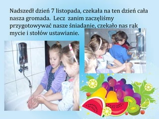 Nadszedł dzień 7 listopada, czekała na ten dzień cała 
nasza gromada. Lecz zanim zaczęliśmy 
przygotowywać nasze śniadanie, czekało nas rąk 
mycie i stołów ustawianie. 
 