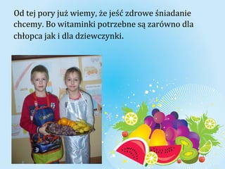 Od tej pory już wiemy, że jeść zdrowe śniadanie 
chcemy. Bo witaminki potrzebne są zarówno dla 
chłopca jak i dla dziewczynki. 
 