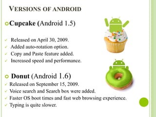 VERSIONS OF ANDROID
Cupcake (Android 1.5)
 Released on April 30, 2009.
 Added auto-rotation option.
 Copy and Paste fe...
