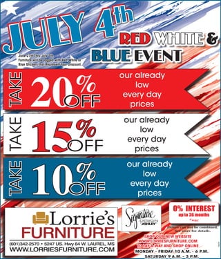 SHOP OUR NEW WEBSITE
WWW.LORRIESFURNITURE.COM
TO LAY-A-WAY AND SHOP ONLINE
MONDAY - FRIDAY 10 A.M. - 6 P.M.
SATURDAY 9 A.M. - 3 P.M.
0% INTEREST
up to 36 months
*wac
Offers can not be combined.
See store for details.
JULY 4th
JULY 4th
RED WHITE &
BLUE EVENTJune 27th Thru July 7th
Furniture will be tagged with Red,White or
Blue Stickers that RepresentYour Discount.
TAKETAKETAKE
20%
15%
10%
OFF
OFF
OFF
our already
low
every day
prices
our already
low
every day
prices
our already
low
every day
prices
78659
 