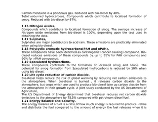 Carbon monoxide is a poisonous gas. Reduced with bio-diesel by 48%.
Total unburned hydrocarbons, Compounds which contribute to localized formation of
smog. Reduced with bio-diesel by 67%.

1.16 Nitrogen oxides,
Compounds which contribute to localized formation of smog. The average increase of
Nitrogen oxide emissions from bio-diesel is 100%, depending upon the test used in
obtaining the data.
1.17 Sulphates,
Sulphates are major contributors to acid rain. These emissions are practically eliminated
when using bio-diesel.
1.18 Polycyclic aromatic hydrocarbons(PAH and nPAH),
These compounds have been identified as carcinogenic (cancer causing) compound. Bio-
diesel reduces emissions of these compounds by up to 85% for PAH compounds and
90% for nPAH compounds.
1.19 Speculated hydrocarbons,
These compounds contribute to the formation of localized smog and ozone. The
potential for smog formation from Speculated hydrocarbons is reduced by 50% when
using bio-diesel.
1.20 Life cycle reduction of carbon dioxide,
Bio-diesel helps reduce the risk of global warming by reducing net carbon emissions to
the atmosphere. When bio-diesel is burned , it releases carbon dioxide to the
atmosphere, but crops which are used to produce bio-diesel take up carbon dioxide from
the atmosphere in their growth cycle. A joint study conducted by the US Department of
Agriculture,                                                                          and
The US Department of Energy determined that bio-diesel reduces net carbon dioxide
emissions to the atmosphere by 78.5% compared with petroleum diesel fuel.
1.21 Energy Balance and Security,
The energy balance of a fuel is a ratio of how much energy is required to produce, refine
and distribute the fuel compared to the amount of energy the fuel releases when it is
 