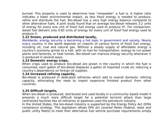 burned. This property is used to determine how “renewable” a fuel is. A higher ratio
indicates a lower environmental impact, as less fossil energy is needed to produce,
refine and distribute the fuel. Bio-diesel has a very high energy balance compared to
other alternative fuels. A joint study found that on average bio-diesel releases 3.2 units
of energy for every one unit of fossil fuel energy used to produce it*. For comparison,
diesel fuel delivers only 0.83 units of energy for every unit of fossil fuel energy used to
produce it.
1.22 Grown, produced and distributed locally,
Worldwide, energy security is becoming a hot topic in government and society. Nearly
every country in the world depends on imports of various forms of fossil fuel energy,
including oil, coal and natural gas. Without a steady supply of affordable energy a
country’s economy grinds to a halt, with no fuel for transportation, energy to run power
plants and factories, or heat homes. Bio-diesel can improve energy security whenever it
is produced in several ways:
1.23 Domestic energy crops,
When crops used to produce bio-diesel are grown in the country in which the fuel is
consumed, each gallon of bio-diesel displaces a gallon of imported crude oil, reducing a
country’s dependence on foreign oil supplies.
1.24 Increased refining capacity,
Bio-diesel is produced in dedicated refineries which add to overall domestic refining
capacity, eliminating the need to import expensive finished product from other
countries.

1.25 Difficult targets,
When bio-diesel is produced, distributed and used locally in a community based model it
presents a much more difficult target for a potential terrorist attack than large
centralized facilities like oil refineries or pipelines used the petroleum industry.
In the United States, the bio-diesel industry is supported by the Energy Policy Act (EPA)
compliance strategy. This legislation allows EPA act covered fleets (federal, state and
public utility fleets) to meet their alternative fuel vehicle purchase requirements simply
 