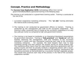 Concept, Practice and Methodology
The Success Case Replication (SCR) methodology differs from normal
   government/NGOs/INGOs sponsored training in the following ways

The training is not conducted in a government training center. Training is conducted at
   the site of the


  1.   successful cooperative marketing enterprise.   This “on site” training eliminates
       the need to build a training center.


  2. The training is not conducted by government officers or trainers. Training is
     conducted by the management and staff of the successful cooperative. This
     training is often conducted free of charge by the successful cooperative or at very
     low costs per trainer as compared to high cost government trainers.


  3.   The training is not based on textbooks or on theoretical blackboard presentations
       by government instructors. Training is “fully practical” and “hands on” with the
       trainees observing the management, staff and members of the successful
       enterprise in action and then themselves practicing each step of the successful
       marketing enterprise.      For example, the book keepers learn how to keep
       marketing records and then practice the process during an actual product sale.
       The marketing officer learns how the coop strikes daily price agreements with the
       product buyers and then he actually conducts a bargaining session with a buyer.
       The trainee who is a vegetable producer observes the planting, maintenance and
       harvesting processes as demonstrated by a successful member vegetable grower.
       The trainee then practices each step of the process in the field of the successful
       cooperative member.
 