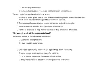  Can use any technology.

        Individuals groups or even large institutions can be replicated.

The successful person lives in the local areas.

      Training is often given free of cost by the successful person, or he/she asks for a
       much lower pay rate than is paid to government trainers.

      The successful cooperative or enterprise is used as the training site.

      It eliminates the need for an expensive training center.

      He/she is available to help his/her trainees if they encounter difficulties.

Why does it work at the grassroots level?

Successful people at the local enterprise level:

        Overcome local problems.

        Have valuable experience.



      Grassroots community approach (as against top-down approach)

        Local people select success cases for training.

        Local people determine if the enterprise is viable.

        They make matches based on local experiences and values.
 