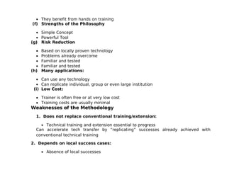 • They benefit from hands on training
(f) Strengths of the Philosophy

  • Simple Concept
  • Powerful Tool
(g) Risk Reduction

  •   Based on locally proven technology
  •   Problems already overcome
  •   Familiar and tested
  •   Familiar and tested
(h)   Many applications:

  • Can use any technology
  • Can replicate individual, group or even large institution
 (i) Low Cost:

  • Trainer is often free or at very low cost
  • Training costs are usually minimal
Weaknesses of the Methodology
  1. Does not replace conventional training/extension:

    • Technical training and extension essential to progress
  Can accelerate tech transfer by “replicating” successes already achieved with
  conventional technical training

2. Depends on local success cases:

      • Absence of local successes
 