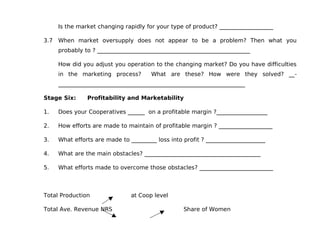 Is the market changing rapidly for your type of product? ___________________

3.7 When market oversupply does not appear to be a problem? Then what you
     probably to ? ______________________________________________________

     How did you adjust you operation to the changing market? Do you have difficulties
     in the marketing process?        What are these? How were they solved? __-
     __________________________________________________________________

Stage Six:     Profitability and Marketability

1.   Does your Cooperatives ______ on a profitable margin ?__________________

2.   How efforts are made to maintain of profitable margin ? ___________________

3.   What efforts are made to _________ loss into profit ? _____________________

4.   What are the main obstacles? _________________________________________

5.   What efforts made to overcome those obstacles? __________________________



Total Production               at Coop level

Total Ave. Revenue NRS                            Share of Women
 