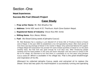Section -One
Nepal Experiences

Success Bio Fuel (Diesel) Project

                                        Case Study
 1.   Prop writer Name: Mr. Moti Bhadhur Rai

 2.   Address: Simle VDC ward # 07; Therthum; Koshi Zone Eastern Nepal.

 3.   Registered Name of Industry: Shove Rice Mill -Simle

 4.   Milling Items: Rice ;Maize; Millets

 5.   Fuel : Bio Diesel [Using seeds of Jatropha Cuscus]
      Mr. Moti Bhahadur Rai is residing in unit (Ward)# 07 of Simle VDC of Threthum District of Koshi
      zone of Nepal. In the year 2005 he established a rice mill operated by diesel. After short period of
      time there was big shortage of Diesel in the market in Nepal. Only authorized National Oil supplier
      of Nepal (Nepal Oil Corporation) has provide him some limited quantities of diesel to run the plant
      monthly basis. But that limit was good enough for 5-10 days only. After introducing people
      hardship and live hood problem in this area one Dutch Volunteer visit and come to contact to Mr
      Rai at his village. He informed to him that there is a possibility to run this plant using Jatropha
      Cuscus seeds oil .Which is available in his village too. That is the great breakthrough
      and inspiration of his life.

      Afterward he collected Jatropha Cuscus seeds and extracted oil to replace the
      Diesel. Since last two years his machine/plant is successfully running and operating
 