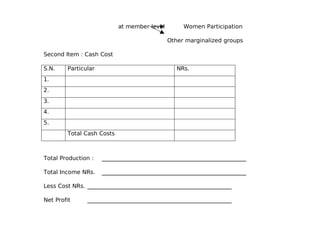 at member level        Women Participation

                                             Other marginalized groups

Second Item : Cash Cost

S.N.    Particular                              NRs.
1.
2.
3.
4.
5.
        Total Cash Costs



Total Production :   ___________________________________________________

Total Income NRs.    ___________________________________________________

Less Cost NRs. ___________________________________________________

Net Profit     ___________________________________________________
 