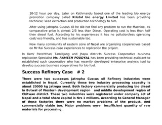 10-12 hour per day. Later on Kathmandu based one of the leading bio energy
    promotion company called Kristal bio energy Limited has been providing
    technical; seed extraction and production technology to him.

    After using Jatropha Cuscus oil he did not find any problem to run the Machine. Its
    comparative price is almost 2/3 less than Diesel. Operating cost is less than half
    then diesel fuel. According to his experiences it has no pollution/less operating
    cost/ eco friendly, and has sustainable too.

    Now many community of eastern zone of Nepal are organizing cooperatives based
    on Mr Rai Success case experiences to replication the project.

In Ilam/ Panchthar/ Tamlejung and Jhapa districts Success Cooperative business
replication Specialist Mr. RAMESH POUDYAL has been providing technical assistant to
established such cooperative who has recently developed enterprise analysis tool to
develop success business cooperatives for bio fuel.

Success Refinery Case               #2
There were two successes Jatropha Cuscus oil Refinery industries were
established in Nepal. Currently these two industry processing capacity is
about 20000 kg Jatropa seed. Both factory commercially producing bio diesel
in Butwal of Western development region and middle development region of
Chitwan district. These two industries were registered under company act of
Nepal and a total share capital is Nrs 1 millions. According to General Manager
of those factories there were no market problems of the product. And
commercially viable too. Major problems were insufficient quantity of raw
materials for processing.
 