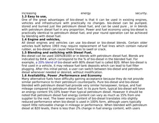 increasing                                   energy                                  security.
1.3 Easy to use,
One of the great advantages of bio-diesel is that it can be used in existing engines,
vehicles and infrastructure with practically no changes. bio-diesel can be pumped,
stored and burned just like petroleum diesel fuel, and can be used pure , or in blends
with petroleum diesel fuel in any proportion. Power and fuel economy using bio-diesel is
practically identical to petroleum diesel fuel, and year round operation can be achieved
by blending with diesel fuel.
1.4 Engine and vehicles,
All diesel engines and vehicles can use bio-diesel or bio-diesel blends. Certain older
vehicles built before 1993 may require replacement of fuel lines which contain natural
rubber, as bio-diesel can cause these lines to swell or crack.
1.5 Blending and switching with Diesel Fuel,
Bio-diesel can be used 100%(B100) or in blends with petroleum diesel fuel. Blends are
indicated by B##, which correspond to the % of bio-diesel in the blended fuel. For
example, a 20% blend of bio-diesel with 80% diesel fuel is called B20. When bio-diesel is
first used in a vehicle, it may release fuel tank deposits which can lead to fuel filter
plugging. After this initial period, a user can switch between bio-diesel and petroleum
diesel whenever needed or desired, without modification.
1.6 Availability, Power ,Performance and Economy
Many alternative fuels have difficulty gaining acceptance because they do not provide
similar performance to their petroleum counterparts. Pure bio-diesel and bio-diesel
blended with petroleum diesel fuel provide very similar horsepower, torque, and fuel
mileage compared to petroleum diesel fuel. In its pure form, typical bio-diesel will have
an energy content 5%-10% lower than typical petroleum diesel. However it should be
noted that petroleum diesel fuel energy content can vary as much as 15% from one
supplier to the next. The lower energy content of bio-diesel translates into slightly
reduced performance when bio-diesel is used in 100% form, although users typically
report little noticeable change in mileage or performance. When blended with petroleum
diesel at B20 levels, there is less than 2% change in fuel energy content, with users
 