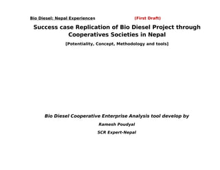 Bio Diesel: Nepal Experiences                  (First Draft)

 Success case Replication of Bio Diesel Project through
            Cooperatives Societies in Nepal
               [Potentiality, Concept, Methodology and tools]




      Bio Diesel Cooperative Enterprise Analysis tool develop by
                                Ramesh Poudyal

                                SCR Expert-Nepal
 