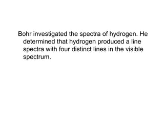 Bohr investigated the spectra of hydrogen. He
determined that hydrogen produced a line
spectra with four distinct lines in the visible
spectrum.
 