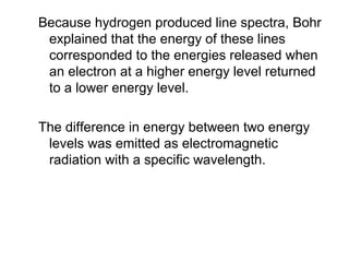 Because hydrogen produced line spectra, Bohr
explained that the energy of these lines
corresponded to the energies released when
an electron at a higher energy level returned
to a lower energy level.
The difference in energy between two energy
levels was emitted as electromagnetic
radiation with a specific wavelength.
 