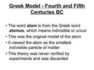 Greek Model - Fourth and Fifth
Centuries BC
• The word atom is from the Greek word
atomos, which means indivisible or uncut
• This was the original model of the atom
• It viewed the atom as the smallest
indivisible particle of matter
• This theory was never verified by
experiments and was discarded
 