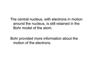 The central nucleus, with electrons in motion
around the nucleus, is still retained in the
Bohr model of the atom.
Bohr provided more information about the
motion of the electrons.
 