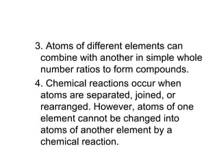 3. Atoms of different elements can
combine with another in simple whole
number ratios to form compounds.
4. Chemical reactions occur when
atoms are separated, joined, or
rearranged. However, atoms of one
element cannot be changed into
atoms of another element by a
chemical reaction.
 