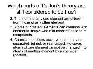 Which parts of Dalton’s theory are
still considered to be true?
2. The atoms of any one element are different
from those of any other element.
3. Atoms of different elements can combine with
another in simple whole number ratios to form
compounds.
4. Chemical reactions occur when atoms are
separated, joined, or rearranged. However,
atoms of one element cannot be changed into
atoms of another element by a chemical
reaction.
 