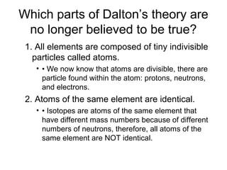 Which parts of Dalton’s theory are
no longer believed to be true?
1. All elements are composed of tiny indivisible
particles called atoms.
• • We now know that atoms are divisible, there are
particle found within the atom: protons, neutrons,
and electrons.
2. Atoms of the same element are identical.
• • Isotopes are atoms of the same element that
have different mass numbers because of different
numbers of neutrons, therefore, all atoms of the
same element are NOT identical.
 