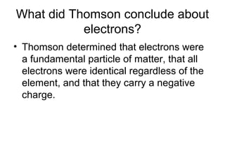 What did Thomson conclude about
electrons?
• Thomson determined that electrons were
a fundamental particle of matter, that all
electrons were identical regardless of the
element, and that they carry a negative
charge.
 