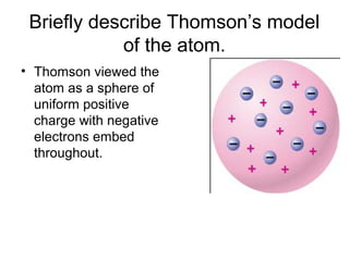 Briefly describe Thomson’s model
of the atom.
• Thomson viewed the
atom as a sphere of
uniform positive
charge with negative
electrons embed
throughout.
 