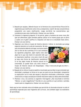 3. Después por equipos, deberán buscar en la literatura las características físicas de los
             organismos que clasificaron como vivos y compararlas. A partir de esas características
             propondrán una nueva clasificación. Luego escribirán las características que
             consideraron para esta clasificación. Evaluar con una rúbrica.
          4. Contestar la siguiente pregunta: Si los perros, gatos y humanos son seres vivos ¿Por
             qué son diferentes? ¿Qué animales podrías colocar en el mismo grupo que un perro
             y cuáles con el gato? Justifica tu respuesta con base en lo estudiado hasta ahora.
             Evaluar con una rúbrica.
          5. Organizar una visita al museo de historia natural e indicar al alumnado que ponga
120          especial atención en la sala de taxonomía. De esta
             sala únicamente deberán entregar una breve reseña
             (de no más de dos cuartillas) en la cual contesten
             las siguientes preguntas: ¿Qué explica esta sala?
             ¿Qué fue lo que más llamó mi atención? ¿Por qué
             es importante clasificar a los seres vivos? ¿En qué
             se basa esta forma de clasificación taxonómica?
             Si no hay algún museo de historia natural en la
             comunidad, se puede hacer una visita virtual al
             museo de historia natural de Chapultepec: <http://www.sma.df.gob.mx/mhn/>.
             Evaluar con una rúbrica.
          6. Después de la visita al museo se pedirá al alumnado que escriban lo que entienden por
             diversidad y expliquen la forma en la que son parte de esa diversidad; compararán
             su explicación con el resto del equipo y discutirán similitudes y diferencias. Luego
             construirán un mapa conceptual en donde relacionen todas sus ideas sobre diversidad.
          7. Plantear a las y los alumnos la siguiente interrogante: ¿Haz escuchado el término
             “México: un país megadiverso”? Escribe en una cuartilla en qué sentido o sentidos
             nuestro país es megadiverso. Evaluar con una rúbrica.


      Hasta aquí se han realizado siete actividades que permitirán al alumnado alcanzar no sólo el
      aprendizaje esperado para este fragmento del currículo, sino también lograr los estándares
      de aprendizaje.



      Programas   de estudio   2011
 