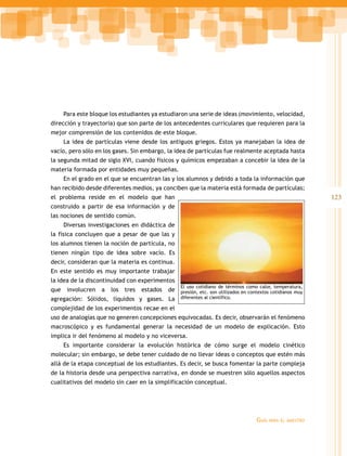 Para este bloque los estudiantes ya estudiaron una serie de ideas (movimiento, velocidad,
dirección y trayectoria) que son parte de los antecedentes curriculares que requieren para la
mejor comprensión de los contenidos de este bloque.
      La idea de partículas viene desde los antiguos griegos. Estos ya manejaban la idea de
vacío, pero sólo en los gases. Sin embargo, la idea de partículas fue realmente aceptada hasta
la segunda mitad de siglo XVI, cuando físicos y químicos empezaban a concebir la idea de la
materia formada por entidades muy pequeñas.
      En el grado en el que se encuentran las y los alumnos y debido a toda la información que
han recibido desde diferentes medios, ya conciben que la materia está formada de partículas;
el problema reside en el modelo que han                                                                     123
construido a partir de esa información y de
las nociones de sentido común.
      Diversas investigaciones en didáctica de
la física concluyen que a pesar de que las y
los alumnos tienen la noción de partícula, no
tienen ningún tipo de idea sobre vacío. Es
decir, consideran que la materia es continua.
En este sentido es muy importante trabajar
la idea de la discontinuidad con experimentos
                                                  El uso cotidiano de términos como calor, temperatura,
que    involucren   a   los   tres   estados
                                       de presión, etc. son utilizados en contextos cotidianos muy
agregación: Sólidos, líquidos y gases. La diferentes al científico.
complejidad de los experimentos recae en el
uso de analogías que no generen concepciones equivocadas. Es decir, observarán el fenómeno
macroscópico y es fundamental generar la necesidad de un modelo de explicación. Esto
implica ir del fenómeno al modelo y no viceversa.
      Es importante considerar la evolución histórica de cómo surge el modelo cinético
molecular; sin embargo, se debe tener cuidado de no llevar ideas o conceptos que estén más
allá de la etapa conceptual de los estudiantes. Es decir, se busca fomentar la parte compleja
de la historia desde una perspectiva narrativa, en donde se muestren sólo aquellos aspectos
cualitativos del modelo sin caer en la simplificación conceptual.




                                                                                   Guía   para el maestro
 