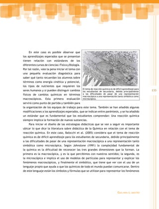 En este caso es posible observar que
los aprendizajes esperados que se presentan
tienen   relación    con   estándares   de    los
diferentes cursos de ciencias: Física y Biología.
Por tal razón, vale la pena iniciar el tema con
una pequeña evaluación diagnóstica para
saber qué tanto recuerdan los alumnos sobre
términos como energía cinética y potencial,
los tipos de nutrientes que requieren los
                                                    El tema de reacción química es de difícil aprendizaje para
seres humanos y si pueden distinguir cambios los estudiantes de secundaria, debido principalmente                135
físicos de cambios químicos en términos a las dificultades de pasar de una representación
                                                    macroscópica a una representación tanto simbólica como
macroscópicos.      Esta   primera   evaluación microscópica.
servirá como punto de partida y también para
la organización de los equipos de trabajo para este tema. También se han añadido algunas
modificaciones a los aprendizajes esperados, que se indican entre paréntesis, y se ha añadido
un estándar que es fundamental que los estudiantes comprendan: Una reacción química
siempre implica la formación de nuevas sustancias.
    Para iniciar el diseño de las estrategias didácticas que se van a seguir es importante
ubicar lo que dice la literatura sobre didáctica de la Química en relación con el tema de
reacción química. En este caso, Balocchi et al. (2005) considera que el tema de reacción
química es de difícil aprendizaje para los estudiantes de secundaria, debido principalmente
a las dificultades de pasar de una representación macroscópica a una representación tanto
simbólica como microscópica. Según Johnstone (1991) la complejidad fundamental de
la química es la dificultad de reconocer las tres grandes dimensiones que la forman. La
primera es la macroscópica, y es la que percibimos con nuestros sentidos; la segunda, es
la microscópica e implica el uso de modelos de partículas para representar y explicar los
fenómenos macroscópicos, y finalmente el simbólico, que tiene que ver con el uso de un
lenguaje propio que ayuda a que los químicos de todo el mundo puedan comunicarse. Dentro
de este lenguaje están los símbolos y fórmulas que se utilizan para representar los fenómenos




                                                                                        Guía   para el maestro
 