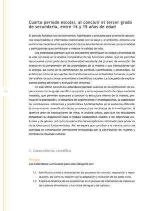 Cuarto periodo escolar, al concluir el tercer grado
     de secundaria, entre 14 y 15 años de edad

     El periodo fortalece los conocimientos, habilidades y actitudes para la toma de decisio-
     nes responsables e informadas relacionadas con la salud y el ambiente, propicia una
     autonomía creciente en la participación de los estudiantes en acciones comprometidas
     y participativas que contribuyan a mejorar la calidad de vida.
         Los estándares plantean que los estudiantes identifiquen la unidad y diversidad de
     la vida con base en el análisis comparativo de las funciones vitales, que les permiten
     reconocerse como parte de la biodiversidad resultante del proceso de evolución. Se
     avanza en la comprensión de las propiedades de la materia y sus interacciones con
     la energía, así como en la identificación de cambios cuantificables y predecibles. Se
     enfatiza en cómo se aprovechan las transformaciones en actividades humanas, a partir
     del análisis de sus costos ambientales y beneficios sociales. La búsqueda de explica-
     ciones acerca del origen y evolución del Universo.
         En este último periodo los estándares plantean avances en la construcción de ex-
16   plicaciones con lenguaje científico apropiado y en la representación de ideas mediante
     modelos, que permiten acercarse a conocer la estructura interna de la materia; pro-
     mueven la planeación y el desarrollo de experimentos e investigaciones; la elaboración
     de conclusiones, inferencias y predicciones fundamentadas en la evidencia obtenida;
     la comunicación diversificada de los procesos y los resultados de la investigación, la
     apertura ante las explicaciones de otros, el análisis crítico; para que los estudiantes
     fortalezcan su disposición para el trabajo colaborativo respeto a las diferencias cul-
     turales y de género, así como la aplicación del escepticismo informado para poner en
     duda ideas poco fundamentadas. Así, se espera que conciban a la ciencia como una
     actividad en construcción permanente enriquecida por la contribución de mujeres y
     hombres de diversas culturas.




     1. Conocimiento científico

     Biología
     Los Estándares Curriculares para esta categoría son:


        1.1.	 Identifica la unidad y diversidad en los procesos de nutrición, respiración y repro-
             ducción, así como su relación con la adaptación y evolución de los seres vivos.
        1.2.	 Explica la dinámica de los ecosistemas en el proceso de intercambio de materia en
             las cadenas alimentarias, y los ciclos del agua y del carbono.
 