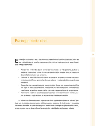 E nfoque              didáctico



                                                                                                 21


E    l enfoque se orienta a dar a los alumnos una formación científica básica a partir de
     una metodología de enseñanza que permita mejorar los procesos de aprendizaje;
este enfoque demanda:


    •	 Abordar los contenidos desde contextos vinculados a la vida personal, cultural y
        social de los alumnos, con el fin de que identifiquen la relación entre la ciencia, el
        desarrollo tecnológico y el ambiente.
    •	 Estimular la participación activa de los alumnos en la construcción de sus cono-
        cimientos científicos, aprovechando sus saberes y replanteándolos cuando sea
        necesario.
    •	 Desarrollar, de manera integrada, los contenidos desde una perspectiva científica
        a lo largo de la Educación Básica, para contribuir al desarrollo de las competencias
        para la vida, al perfil de egreso y a las competencias específicas de la asignatura.
    •	 Promover la visión de la naturaleza de la ciencia como construcción humana, cu-
        yos alcances y explicaciones se actualizan de manera permanente.


    La formación científica básica implica que niños y jóvenes amplíen de manera gra-
dual sus niveles de representación e interpretación respecto de fenómenos y procesos
naturales, acotados en profundidad por la delimitación conceptual apropiada a su edad,
en conjunción con el desarrollo de las siguientes habilidades, actitudes y valores:
 