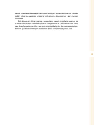 mentos y de nuevas tecnologías de comunicación para manejar información. También
podrán valorar su capacidad emocional en la atención de problemas y para manejar
situaciones.
    Este bloque, en última instancia, representa un espacio importante para que los
alumnos avancen en la consolidación de las competencias de Ciencias Naturales como
base de su formación científica –que tendrá continuidad en los dos cursos siguientes–,
de modo que éstas contribuyan al desarrollo de las competencias para la vida.




                                                                                         41
 