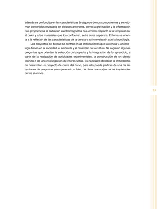 además se profundiza en las características de algunos de sus componentes y se reto-
man contenidos revisados en bloques anteriores, como la gravitación y la información
que proporciona la radiación electromagnética que emiten respecto a la temperatura,
al color y a los materiales que los conforman, entre otros aspectos. El tema se orien-
ta a la reflexión de las características de la ciencia y su interrelación con la tecnología.
     Los proyectos del bloque se centran en las implicaciones que la ciencia y la tecno-
logía tienen en la sociedad, el ambiente y el desarrollo de la cultura. Se sugieren algunas
preguntas que orienten la selección del proyecto y la integración de lo aprendido, a
partir de la realización de actividades experimentales, la construcción de un objeto
técnico o de una investigación de interés social. Es necesario destacar la importancia
de desarrollar un proyecto de cierre del curso, para ello puede partirse de una de las
opciones de preguntas para generarlo o, bien, de otras que surjan de las inquietudes
de los alumnos.




                                                                                               53
 
