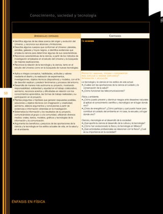 Bloque V. Conocimiento, sociedad y tecnología

      Competencias   que se favorecen:	 Comprensión     de fenómenos y procesos naturales desde la perspectiva científica • Comprensión de los
                                          alcances y limitaciones de la ciencia y del desarrollo tecnológico en diversos contextos • Toma de decisiones
                                          informadas para el cuidado del ambiente y la promoción de la salud orientadas a la cultura de la prevención

                               A prendizajes    esperados                                                                C ontenidos

      •	Identifica algunas de las ideas acerca del origen y evolución del               El   universo
        Universo, y reconoce sus alcances y limitaciones.                               •	Teoría de “La gran explosión”; evidencias que la sustentan,
      •	Describe algunos cuerpos que conforman al Universo: planetas,                     alcances y limitaciones.
        estrellas, galaxias y hoyos negros, e identifica evidencias que                 •	Características de los cuerpos cósmicos: dimensiones, tipos;
        emplea la ciencia para determinar algunas de sus características.                 radiación electromagnética que emiten, evolución de las estrellas;
      •	Reconoce características de la ciencia, a partir de los métodos de                componentes de las galaxias, entre otras. La Vía Láctea y el Sol.
        investigación empleados en el estudio del Universo y la búsqueda                •	Astronomía y sus procedimientos de investigación: observación,
        de mejores explicaciones.                                                         sistematización de datos, uso de evidencia.
      •	Reconoce la relación de la tecnología y la ciencia, tanto en el                 •	Interacción de la tecnología y la ciencia en el conocimiento del
        estudio del Universo como en la búsqueda de nuevas tecnologías.                   Universo.

      •	Aplica e integra conceptos, habilidades, actitudes y valores                    P royecto : imaginar , diseñar y experimentar
        mediante el diseño y la realización de experimentos,                            para explicar o innovar ( opciones )*

        investigaciones, objetos técnicos (dispositivos) y modelos, con el fin
                                                                                        I ntegración y aplicación
        de describir explicar y predecir fenómenos y procesos del entorno.              La tecnología y la ciencia en los estilos de vida actual.
      •	Desarrolla de manera más autónoma su proyecto, mostrando                        •	¿Cuáles son las aportaciones de la ciencia al cuidado y la
        responsabilidad, solidaridad y equidad en el trabajo colaborativo;                conservación de la salud?
        asimismo, reconoce aciertos y dificultades en relación con los                  •	¿Cómo funcionan las telecomunicaciones?
58      conocimientos aprendidos, las formas de trabajo realizadas y su
        participación en el proyecto.                                                   Física y ambiente.
      •	Plantea preguntas o hipótesis que generen respuestas posibles,                  •	¿Cómo puedo prevenir y disminuir riesgos ante desastres naturales
        soluciones u objetos técnicos con imaginación y creatividad;                      al aplicar el conocimiento científico y tecnológico en el lugar donde
        asimismo, elabora argumentos y conclusiones a partir de                           vivo?
        evidencias e información obtenidas en la investigación.                         •	¿Crisis de energéticos? ¿Cómo participo y qué puedo hacer para
      •	Sistematiza la información y los resultados de su proyecto,                       contribuir al cuidado del ambiente en mi casa, la escuela y el lugar
        comunicándolos al grupo o a la comunidad, utilizando diversos                     donde vivo?
        medios: orales, textos, modelos, gráficos y tecnologías de la
        información y la comunicación.                                                  Ciencia y tecnología en el desarrollo de la sociedad.
      •	Argumenta los beneficios y perjuicios de las aportaciones de la                 •	¿Qué aporta la ciencia al desarrollo de la cultura y la tecnología?
        ciencia y la tecnología en los estilos actuales de vida, en la salud y          •	¿Cómo han evolucionado la física y la tecnología en México?
        en el ambiente.                                                                 •	¿Qué actividades profesionales se relacionan con la física? ¿Cuál
                                                                                          es su importancia en la sociedad?

     *	 Es necesario destacar la importancia de desarrollar un proyecto de cierre del curso, para ello puede partirse de una de las opciones de preguntas para generarlo,
        o bien de otras que surjan de las inquietudes de los alumnos.




     ÉNFASIS EN FÍSICA
 