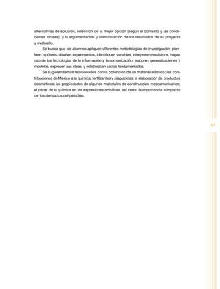 alternativas de solución, selección de la mejor opción (según el contexto y las condi-
ciones locales), y la argumentación y comunicación de los resultados de su proyecto
y evaluarlo.
     Se busca que los alumnos apliquen diferentes metodologías de investigación; plan-
teen hipótesis, diseñen experimentos, identifiquen variables, interpreten resultados, hagan
uso de las tecnologías de la información y la comunicación, elaboren generalizaciones y
modelos, expresen sus ideas, y establezcan juicios fundamentados.
     Se sugieren temas relacionados con la obtención de un material elástico; las con-
tribuciones de México a la química, fertilizantes y plaguicidas; la elaboración de productos
cosméticos; las propiedades de algunos materiales de construcción mesoamericanos;
el papel de la química en las expresiones artísticas, así como la importancia e impacto
de los derivados del petróleo.




                                                                                               65
 