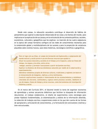 Desde este campo, la educación secundaria contribuye al desarrollo de hábitos de
pensamiento que superan la descripción distanciada de las cosas y los hechos del mundo, para
implicarse en la explicación de sus causas y en la articulación de los contextos políticos, sociales,
económicos, culturales y geográficos que los explican. La inserción de las cuatro asignaturas
en la óptica del campo formativo configura así las redes de conocimientos necesarias para
la comprensión global y multidisciplinaria de los sucesos y para la proyección de conjeturas
plausibles sobre eventos futuros, sean éstos históricos, tecnológico-científicos o geográficos.



      Para el logro de sus fines, el campo de formación de Exploración y comprensión del                   97
      mundo natural y social prevé el uso de diversos recursos que ayudan a:
      Situar los sucesos naturales y sociales en el tiempo y en el espacio, como las líneas del
      tiempo, los mapas y los atlas, entre otros;
       Indagar, analizar y formular conclusiones a partir de fuentes escritas;
      Explicar la dinámica de diversos fenómenos naturales por medio de la observación y
      experimentación;
      Identificar elementos propios de diversas culturas, tradiciones y regiones con base en
      la interpretación de imágenes, réplicas y otros testimonios;
      Construir explicaciones causales e intencionales de los acontecimientos y establecer
      relaciones de sincronía, continuidad y ruptura entre procesos sociales, mediante el
      uso de mapas, líneas de tiempo y otros recursos, como herramientas de investigación
      histórica y social.


     En el marco del Currículo 2011, el docente tendrá la tarea de organizar escenarios
de aprendizaje y animar secuencias didácticas que faciliten la búsqueda de información
documental, el trabajo colaborativo, el diseño de experimentos como estrategia para
probar hipótesis fundamentadas, la sistematización y análisis de la información obtenida,
la redacción de trabajos escritos o exposiciones orales en los que den cuenta de las formas
de apropiación y articulación de conocimientos, y la formulación de conclusiones creativas y
bien estructuradas.




                                                                                  Guía   para el maestro
 
