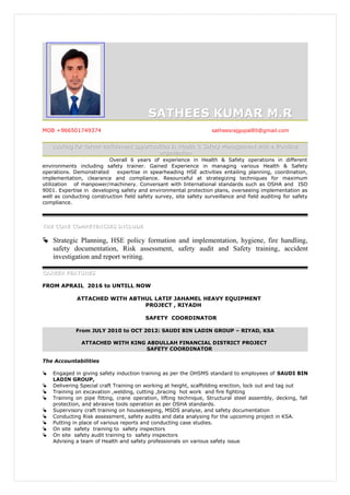 SATHEES KUMAR M.RSATHEES KUMAR M.R
MOB +966501749374 satheesrajgopal85@gmail.com
Looking for career enrichment opportunities in Health & Safety Management with a frontlineLooking for career enrichment opportunities in Health & Safety Management with a frontline
organizationorganization
Overall 6 years of experience in Health & Safety operations in different
environments including safety trainer. Gained Experience in managing various Health & Safety
operations. Demonstrated expertise in spearheading HSE activities entailing planning, coordination,
implementation, clearance and compliance. Resourceful at strategizing techniques for maximum
utilization of manpower/machinery. Conversant with International standards such as OSHA and ISO
9001. Expertise in developing safety and environmental protection plans, overseeing implementation as
well as conducting construction field safety survey, site safety surveillance and field auditing for safety
compliance.
THE CORE COMPETENCIES INCLUDETHE CORE COMPETENCIES INCLUDE
 Strategic Planning, HSE policy formation and implementation, hygiene, fire handling,
safety documentation, Risk assessment, safety audit and Safety training, accident
investigation and report writing.
CAREER FEATURESCAREER FEATURES
FROM APRAIL 2016 to UNTILL NOW
ATTACHED WITH ABTHUL LATIF JAHAMEL HEAVY EQUIPMENT
PROJECT , RIYADH
SAFETY COORDINATOR
From JULY 2010 to OCT 2012: SAUDI BIN LADIN GROUP – RIYAD, KSA
ATTACHED WITH KING ABDULLAH FINANCIAL DISTRICT PROJECT
SAFETY COORDINATOR
The Accountabilities
 Engaged in giving safety induction training as per the OHSMS standard to employees of SAUDI BIN
LADIN GROUP,
 Delivering Special craft Training on working at height, scaffolding erection, lock out and tag out
 Training on excavation ,welding, cutting ,bracing hot work and fire fighting
 Training on pipe fitting, crane operation, lifting technique, Structural steel assembly, decking, fall
protection, and abrasive tools operation as per OSHA standards.
 Supervisory craft training on housekeeping, MSDS analyse, and safety documentation
 Conducting Risk assessment, safety audits and data analysing for the upcoming project in KSA.
 Putting in place of various reports and conducting case studies.
 On site safety training to safety inspectors
 On site safety audit training to safety inspectors
Advising a team of Health and safety professionals on various safety issue
 