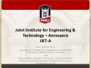 Joint Institute for Engineering & 
Technology – Aerospace 
JiET-A 
Rena Cotsones, Ph.D. 
Associate Vice President for Engagement and Innovation 
Partnerships, Northern Illinois University 
and 
Janyce Fadden, Executive in Residence, University of North 
Alabama and Former President, Rockford Area Economic 
Development Council 
 