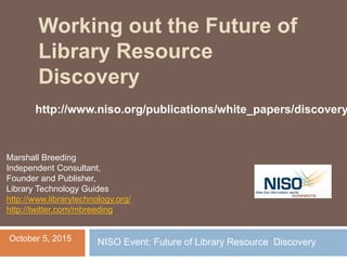 Working out the Future of
Library Resource
Discovery
Marshall Breeding
Independent Consultant,
Founder and Publisher,
Library Technology Guides
http://www.librarytechnology.org/
http://twitter.com/mbreeding
October 5, 2015 NISO Event: Future of Library Resource Discovery
http://www.niso.org/publications/white_papers/discovery
 