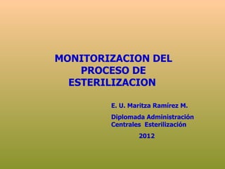 MONITORIZACION DEL
    PROCESO DE
  ESTERILIZACION

        E. U. Maritza Ramírez M.
        Diplomada Administración
        Centrales Esterilización
                2012
 