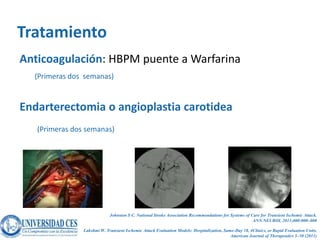 Tratamiento
Anticoagulación: HBPM puente a Warfarina
  (Primeras dos semanas)


Endarterectomia o angioplastia carotidea
   (Primeras dos semanas)




                             Johnston S C. National Stroke Association Recommendations for Systems of Care for Transient Ischemic Attack.
                                                                                                       ANN NEUROL 2011;000:000–000

                Lakshmi W. Transient Ischemic Attack Evaluation Models: Hospitalization, Same-Day 18, 4Clinics, or Rapid Evaluation Units.
                                                                                            American Journal of Therapeutics 5–50 (2011)
 
