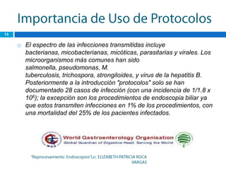    El espectro de las infecciones transmitidas incluye
    bacterianas, micobacterianas, micóticas, parasitarias y virales. Los
    microorganismos más comunes han sido
    salmonella, pseudomonas, M.
    tuberculosis, trichospora, strongiloides, y virus de la hepatitis B.
    Posteriormente a la introducción "protocolos" solo se han
    documentado 28 casos de infección (con una incidencia de 1/1.8 x
    106); la excepción son los procedimientos de endoscopia biliar ya
    que estos transmiten infecciones en 1% de los procedimientos, con
    una mortalidad del 25% de los pacientes infectados.
 