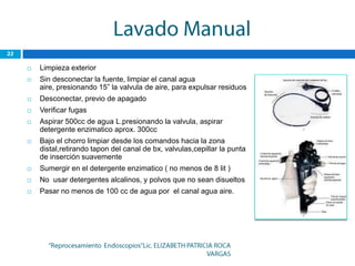    Limpieza exterior
   Sin desconectar la fuente, limpiar el canal agua
    aire, presionando 15” la valvula de aire, para expulsar residuos
   Desconectar, previo de apagado
   Verificar fugas
   Aspirar 500cc de agua L.presionando la valvula, aspirar
    detergente enzimatico aprox. 300cc
   Bajo el chorro limpiar desde los comandos hacia la zona
    distal,retirando tapon del canal de bx, valvulas,cepillar la punta
    de inserción suavemente
   Sumergir en el detergente enzimatico ( no menos de 8 lit )
   No usar detergentes alcalinos, y polvos que no sean disueltos
   Pasar no menos de 100 cc de agua por el canal agua aire.
 