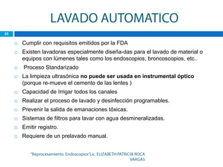    Cumplir con requisitos emitidos por la FDA
   Existen lavadoras especialmente diseña-das para el lavado de material o
    equipos con lúmenes tales como los endoscopios, broncoscopios, etc..
   Proceso Standarizado
   La limpieza ultrasónica no puede ser usada en instrumental óptico
    (porque re-mueve el cemento de las lentes )
   Capacidad de Irrigar todos los canales
   Realizar el proceso de lavado y desinfección programables.
   Prevenir la salida de emanaciones tóxicas.
   Sistemas de filtros para lavar con agua desmineralizadas.
   Emitir registro.
   Requiere de un prelavado manual.
 