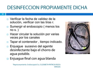    Verificar la fecha de validez de la
    solución, verificar con las tiras r.
   Sumergir el endoscopio ( menos los
    no s. )
   Hacer circular la solución por varias
    veces por los canales
   Tapar el contenedor , tiempo indicado.
   Enjuague sucesivo del age



 