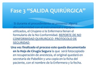 Fase 3 “SALIDA QUIRÚRGICA”

∗ Si durante el procedimiento se presentó alguna
  disconformidad con el instrumental o equipos
  utilizados, el Cirujano o la Enfermera llenan el
  formulario de la No Conformidad. REPORTE DE NO
  CONFORMIDAD QUIRURGICO PROTOCOLO DE
  SEGURIDAD
Una vez finalizado el proceso este queda documentado
  en la Hoja de Cirugía Segura la que será fotocopiado
  en recuperación de anestesia, el original quedará en
  secretaría de Pabellón y una copia en la ficha del
  paciente, con el nombre de la Enfermera y la fecha.
 